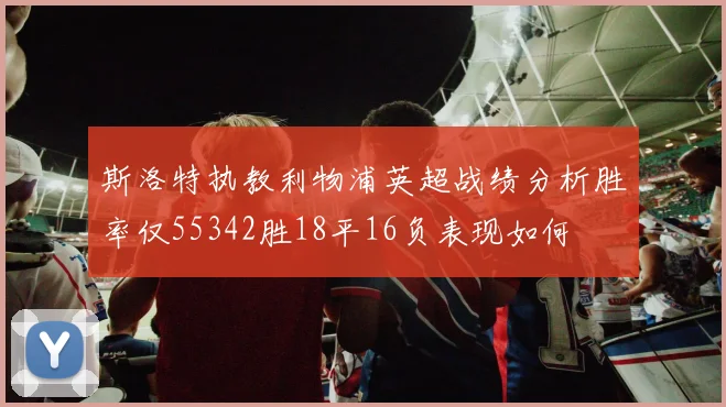 斯洛特执教利物浦英超战绩分析胜率仅55342胜18平16负表现如何