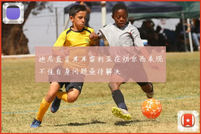 迪尼直言库库雷利亚在切尔西表现不佳自身问题亟待解决