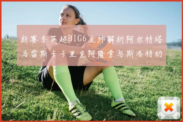 新赛季英超BIG6主帅解析阿尔特塔马雷斯卡卡里克阿隆索与斯洛特的战术对决