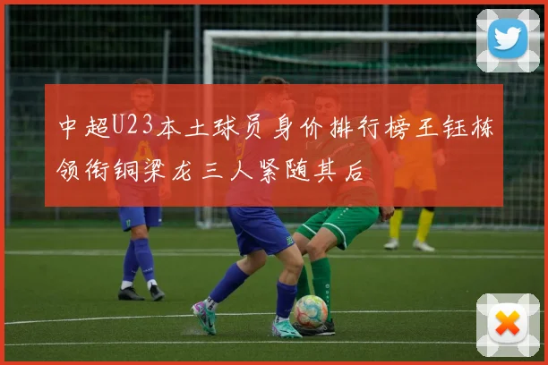 中超U23本土球员身价排行榜王钰栋领衔铜梁龙三人紧随其后