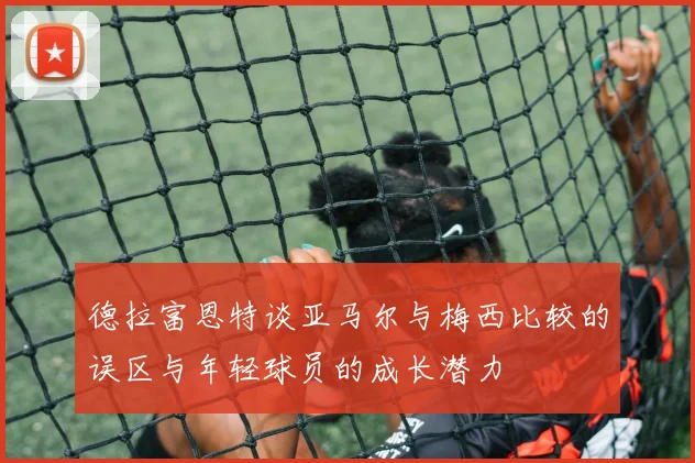 德拉富恩特谈亚马尔与梅西比较的误区与年轻球员的成长潜力