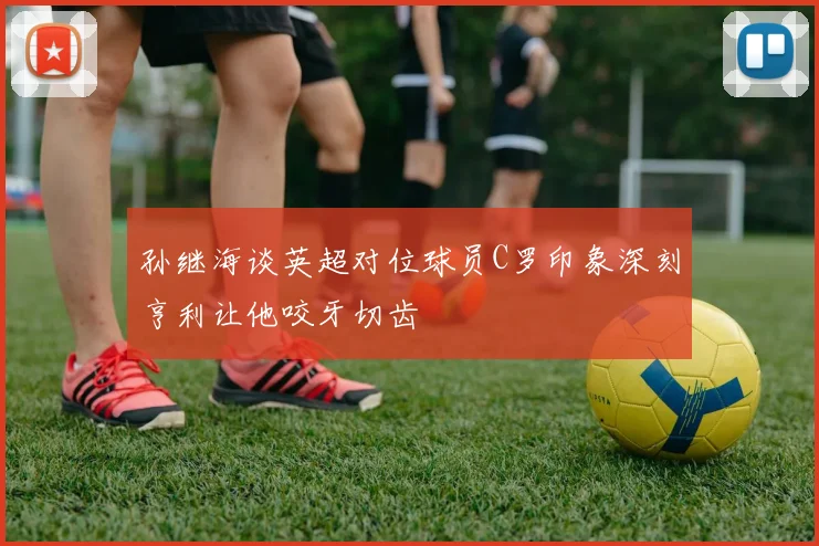 孙继海谈英超对位球员C罗印象深刻亨利让他咬牙切齿