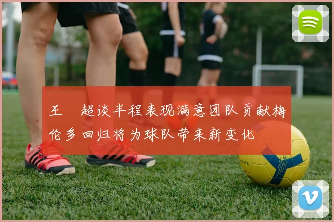 王燊超谈半程表现满意团队贡献梅伦多回归将为球队带来新变化