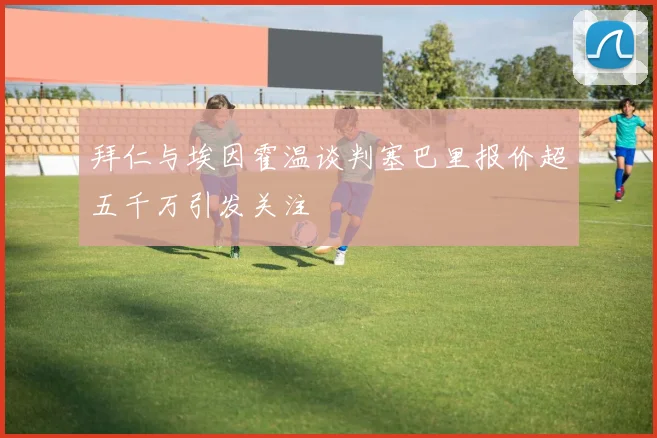 拜仁与埃因霍温谈判塞巴里报价超五千万引发关注