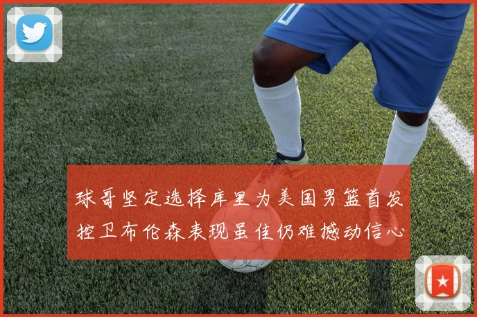 球哥坚定选择库里为美国男篮首发控卫布伦森表现虽佳仍难撼动信心