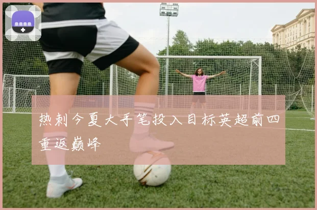 热刺今夏大手笔投入目标英超前四重返巅峰