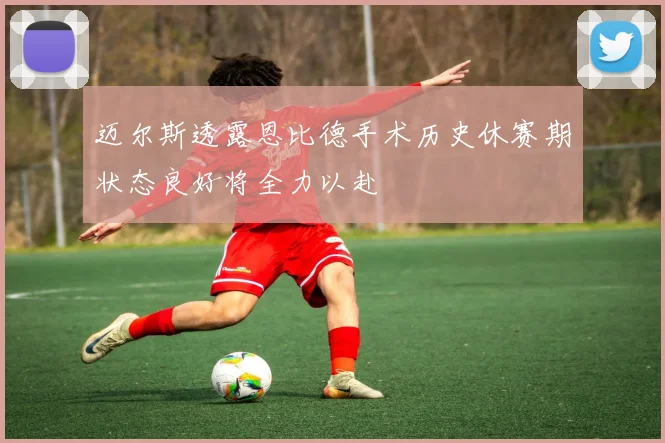 迈尔斯透露恩比德手术历史休赛期状态良好将全力以赴