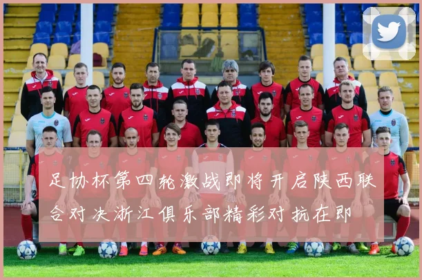 足协杯第四轮激战即将开启陕西联合对决浙江俱乐部精彩对抗在即