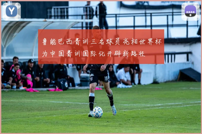 鲁能巴西青训三名球员亮相世界杯为中国青训国际化开辟新路径