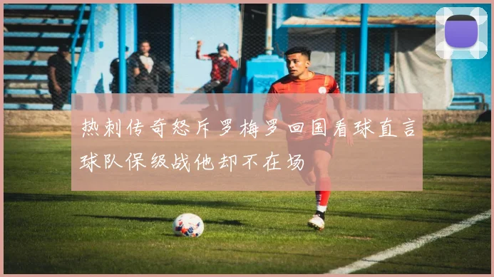 热刺传奇怒斥罗梅罗回国看球直言球队保级战他却不在场