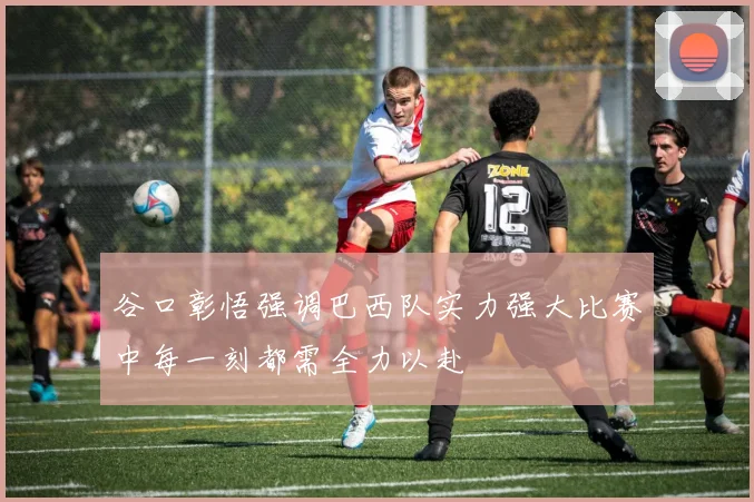 谷口彰悟强调巴西队实力强大比赛中每一刻都需全力以赴