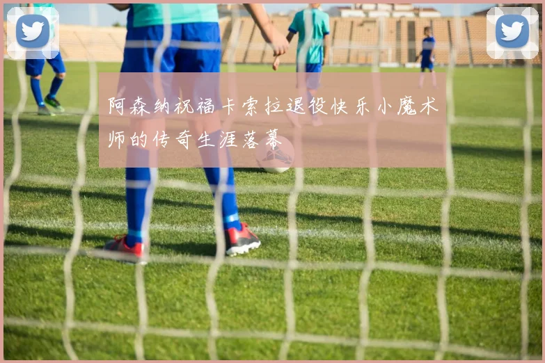 阿森纳祝福卡索拉退役快乐小魔术师的传奇生涯落幕