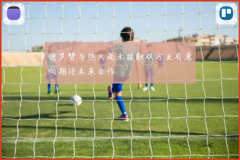 德罗赞与热火尚未接触双方互有意向期待未来合作