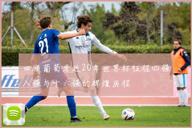 回顾葡萄牙近20年世界杯征程四强八强与十六强的辉煌历程