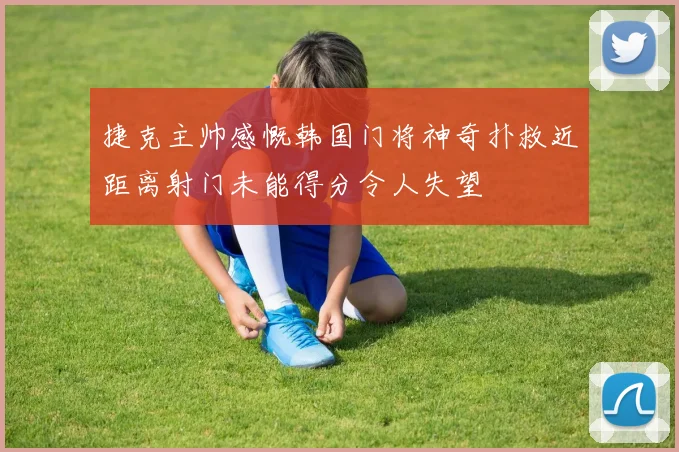 捷克主帅感慨韩国门将神奇扑救近距离射门未能得分令人失望