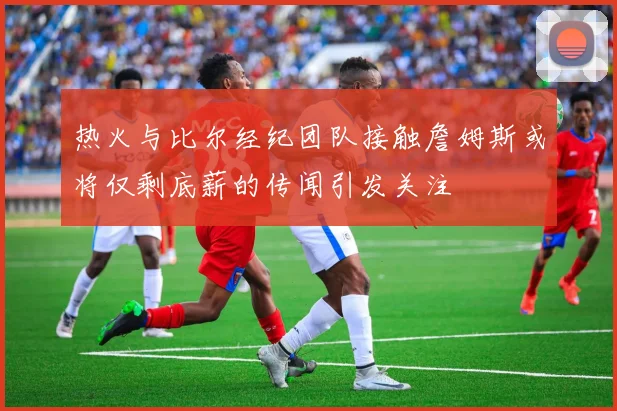热火与比尔经纪团队接触詹姆斯或将仅剩底薪的传闻引发关注